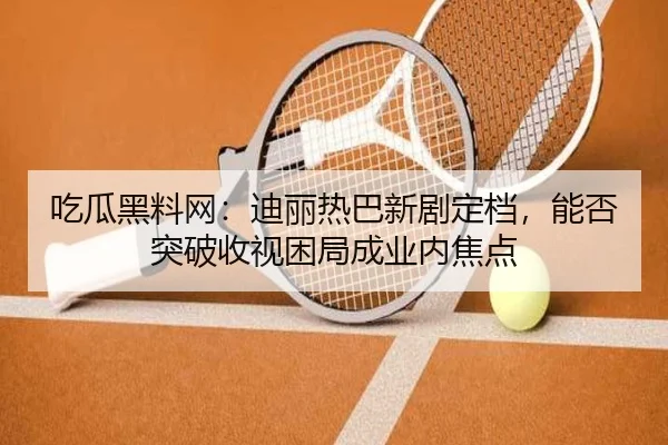 吃瓜黑料网：迪丽热巴新剧定档，能否突破收视困局成业内焦点